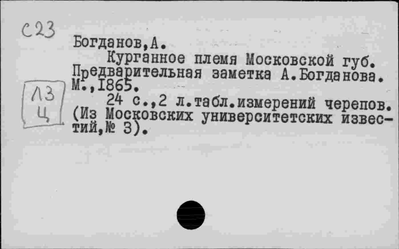 ﻿с із
Богданов,А.
Курганное племя Московской губ. Предварительная заметка А.Богданова. М.,1865.
24 с.,2 л.табл.измерений черепов. (Из Московских университетских известий,№ 3).